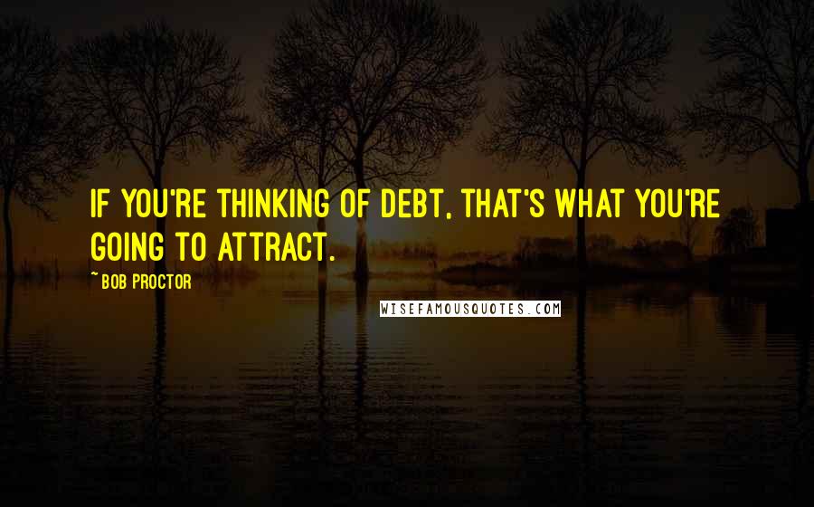 Bob Proctor Quotes: If you're thinking of debt, that's what you're going to attract.