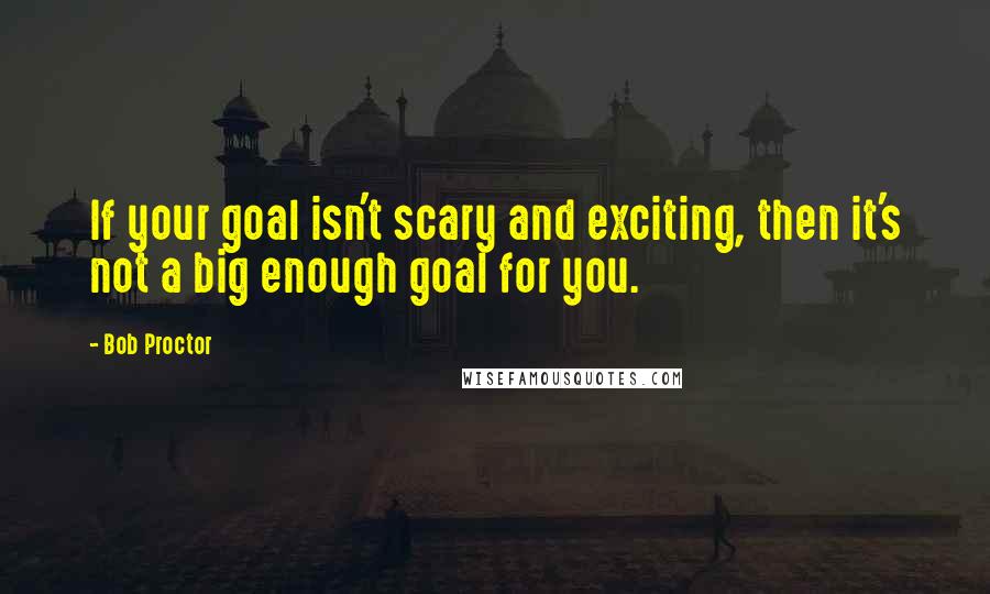 Bob Proctor Quotes: If your goal isn't scary and exciting, then it's not a big enough goal for you.