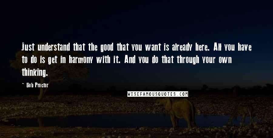 Bob Proctor Quotes: Just understand that the good that you want is already here. All you have to do is get in harmony with it. And you do that through your own thinking.