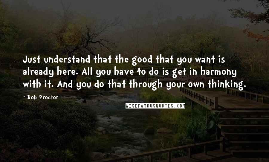 Bob Proctor Quotes: Just understand that the good that you want is already here. All you have to do is get in harmony with it. And you do that through your own thinking.