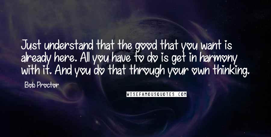 Bob Proctor Quotes: Just understand that the good that you want is already here. All you have to do is get in harmony with it. And you do that through your own thinking.