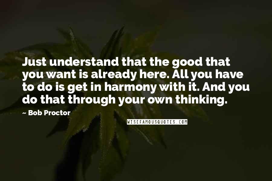 Bob Proctor Quotes: Just understand that the good that you want is already here. All you have to do is get in harmony with it. And you do that through your own thinking.