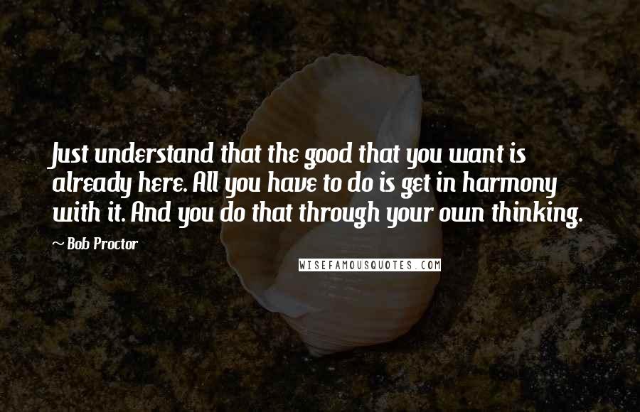 Bob Proctor Quotes: Just understand that the good that you want is already here. All you have to do is get in harmony with it. And you do that through your own thinking.