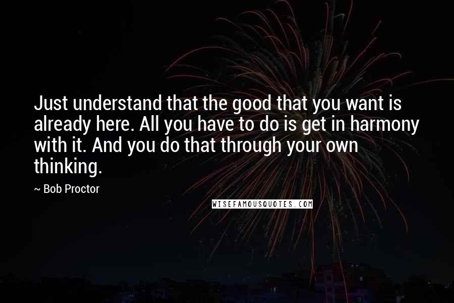 Bob Proctor Quotes: Just understand that the good that you want is already here. All you have to do is get in harmony with it. And you do that through your own thinking.