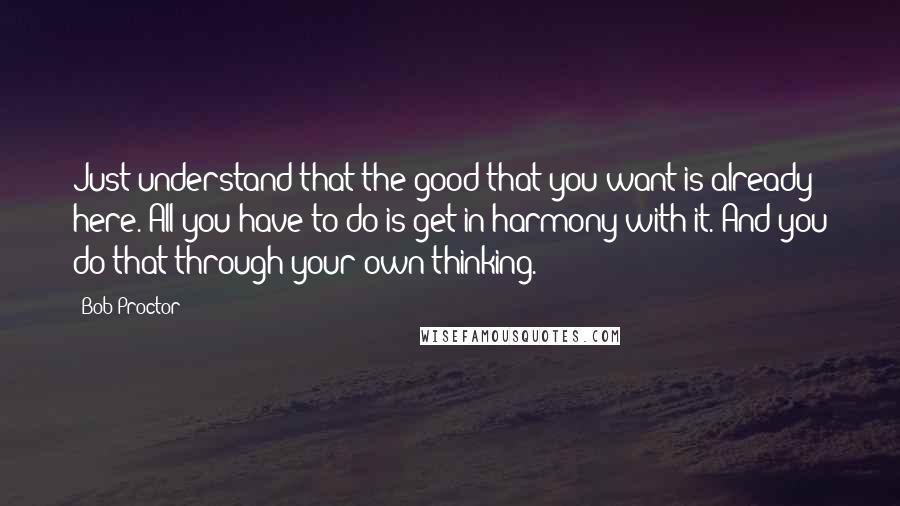 Bob Proctor Quotes: Just understand that the good that you want is already here. All you have to do is get in harmony with it. And you do that through your own thinking.