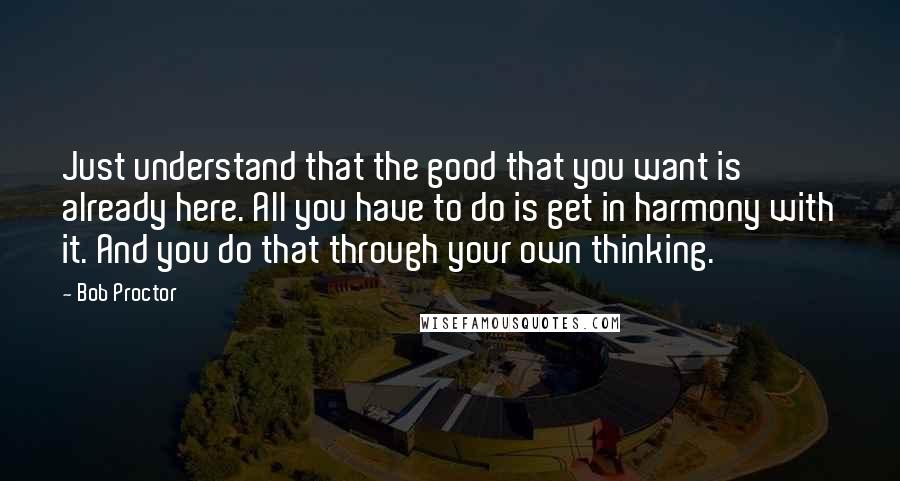 Bob Proctor Quotes: Just understand that the good that you want is already here. All you have to do is get in harmony with it. And you do that through your own thinking.