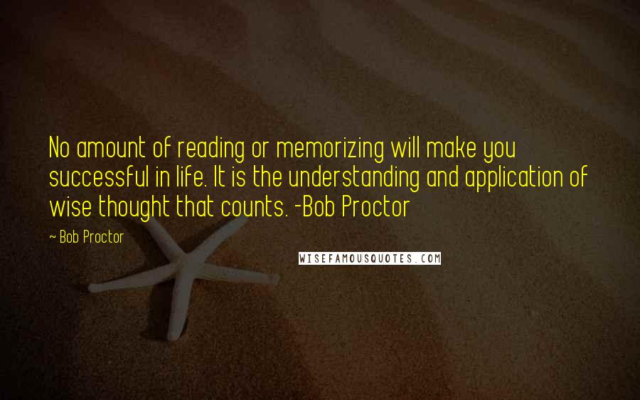 Bob Proctor Quotes: No amount of reading or memorizing will make you successful in life. It is the understanding and application of wise thought that counts. -Bob Proctor