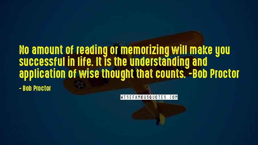 Bob Proctor Quotes: No amount of reading or memorizing will make you successful in life. It is the understanding and application of wise thought that counts. -Bob Proctor