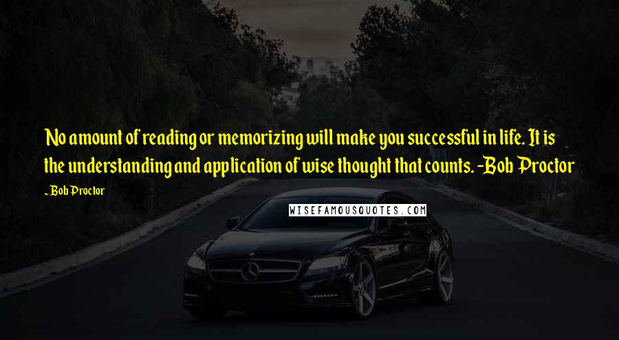 Bob Proctor Quotes: No amount of reading or memorizing will make you successful in life. It is the understanding and application of wise thought that counts. -Bob Proctor