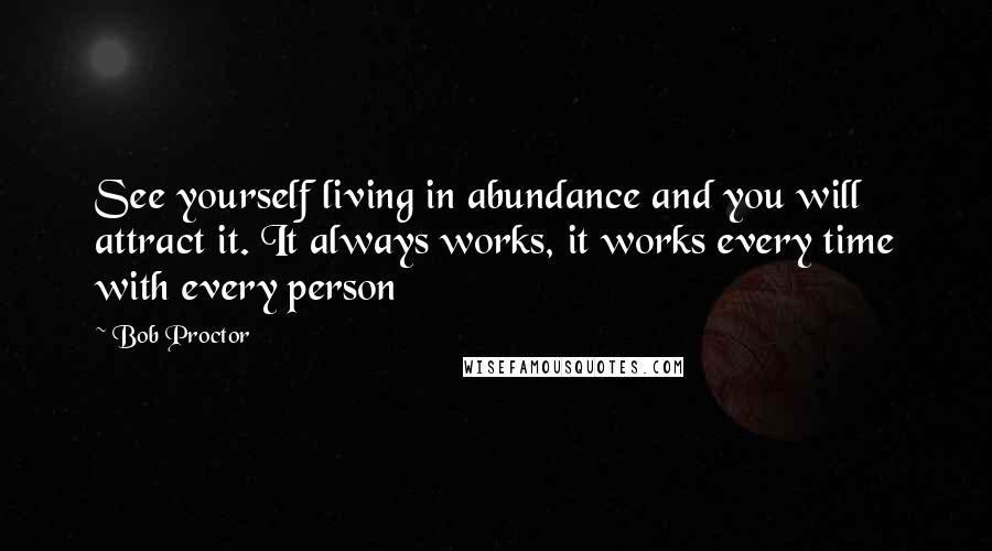 Bob Proctor Quotes: See yourself living in abundance and you will attract it. It always works, it works every time with every person