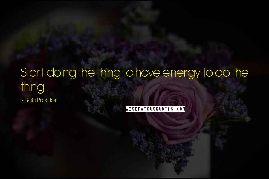 Bob Proctor Quotes: Start doing the thing to have energy to do the thing