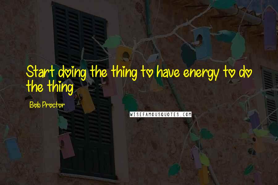 Bob Proctor Quotes: Start doing the thing to have energy to do the thing