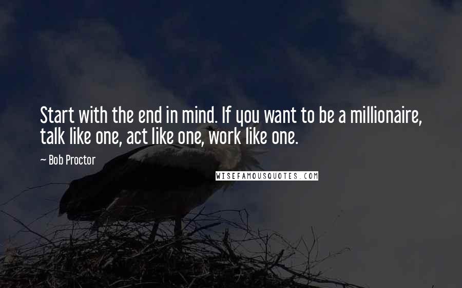 Bob Proctor Quotes: Start with the end in mind. If you want to be a millionaire, talk like one, act like one, work like one.