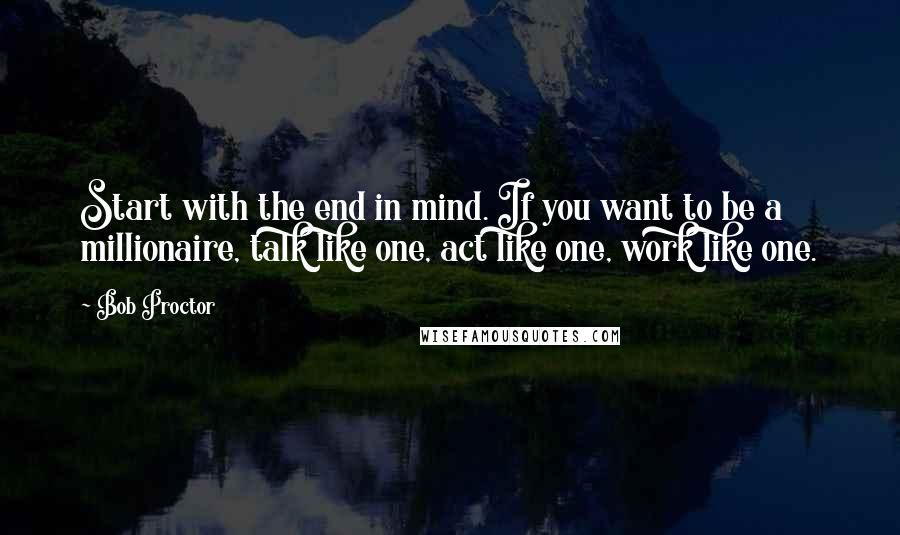 Bob Proctor Quotes: Start with the end in mind. If you want to be a millionaire, talk like one, act like one, work like one.