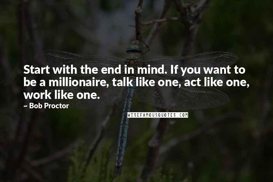 Bob Proctor Quotes: Start with the end in mind. If you want to be a millionaire, talk like one, act like one, work like one.