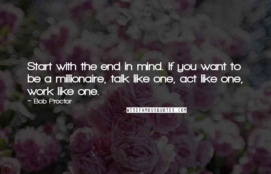 Bob Proctor Quotes: Start with the end in mind. If you want to be a millionaire, talk like one, act like one, work like one.