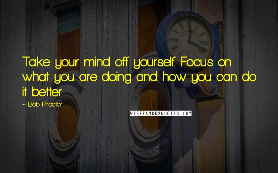 Bob Proctor Quotes: Take your mind off yourself. Focus on what you are doing and how you can do it better.