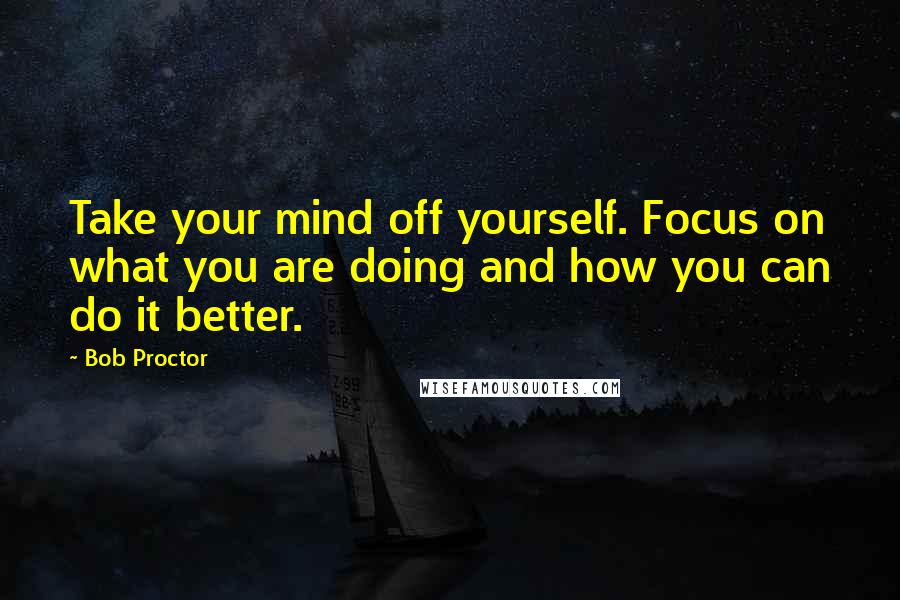 Bob Proctor Quotes: Take your mind off yourself. Focus on what you are doing and how you can do it better.
