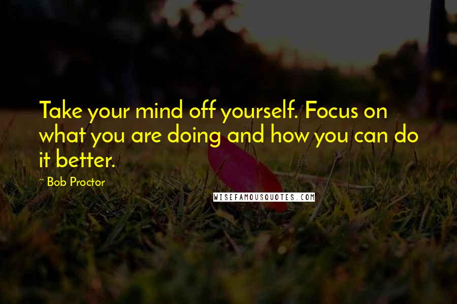 Bob Proctor Quotes: Take your mind off yourself. Focus on what you are doing and how you can do it better.
