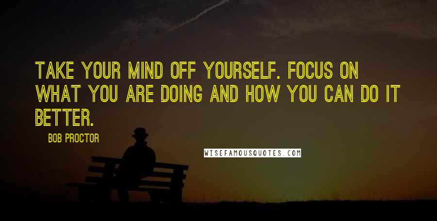 Bob Proctor Quotes: Take your mind off yourself. Focus on what you are doing and how you can do it better.