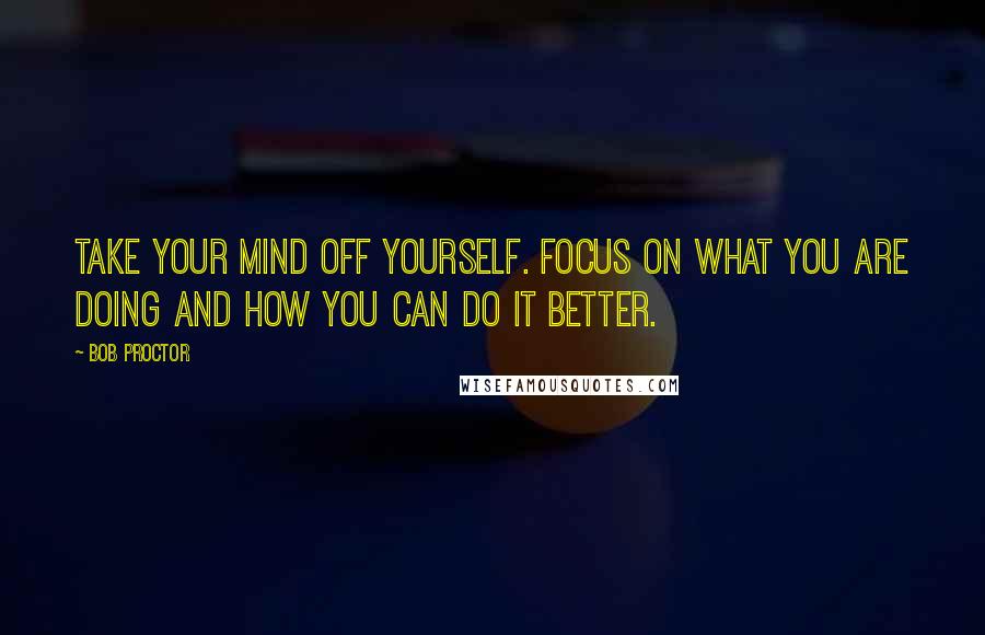 Bob Proctor Quotes: Take your mind off yourself. Focus on what you are doing and how you can do it better.