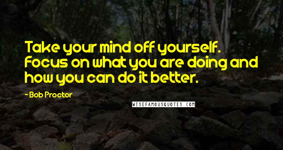 Bob Proctor Quotes: Take your mind off yourself. Focus on what you are doing and how you can do it better.