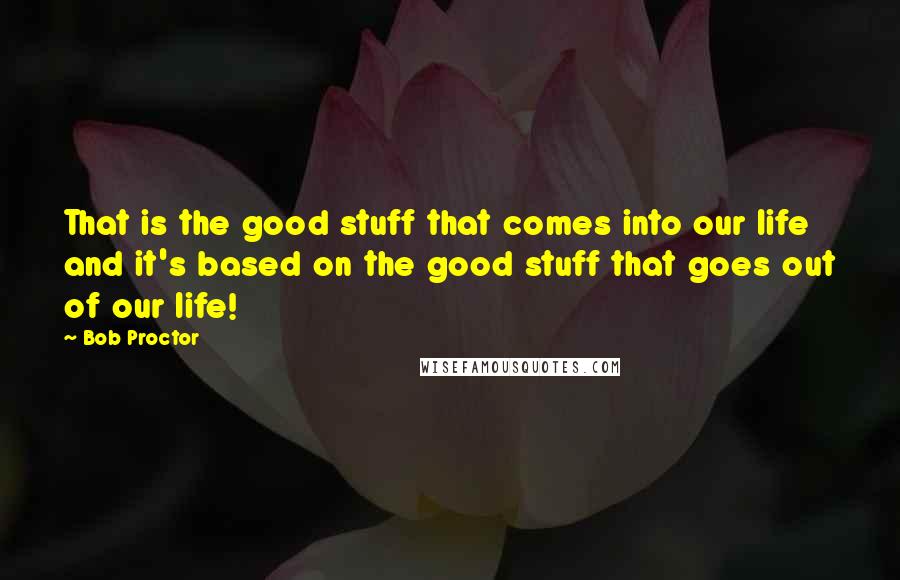 Bob Proctor Quotes: That is the good stuff that comes into our life and it's based on the good stuff that goes out of our life!