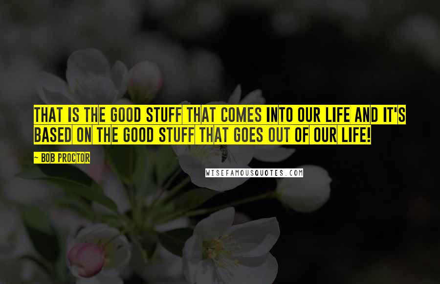 Bob Proctor Quotes: That is the good stuff that comes into our life and it's based on the good stuff that goes out of our life!