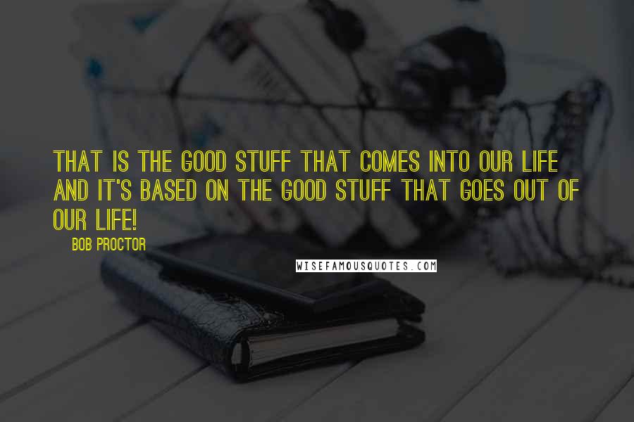 Bob Proctor Quotes: That is the good stuff that comes into our life and it's based on the good stuff that goes out of our life!