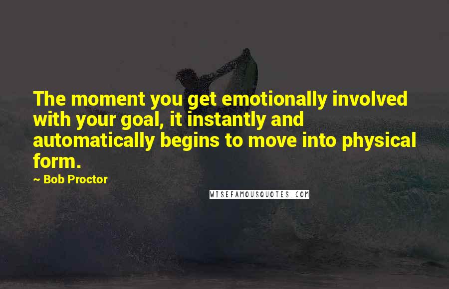 Bob Proctor Quotes: The moment you get emotionally involved with your goal, it instantly and automatically begins to move into physical form.