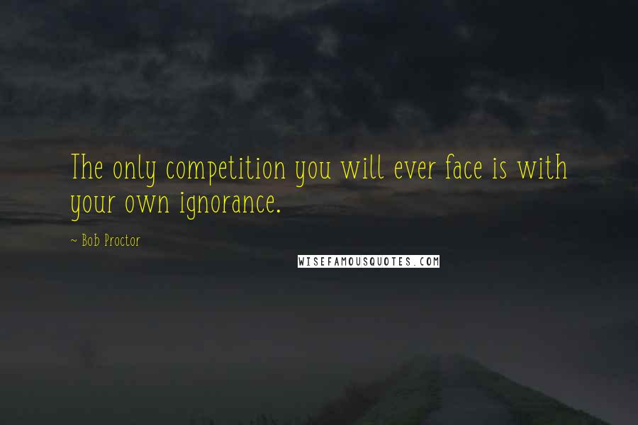 Bob Proctor Quotes: The only competition you will ever face is with your own ignorance.