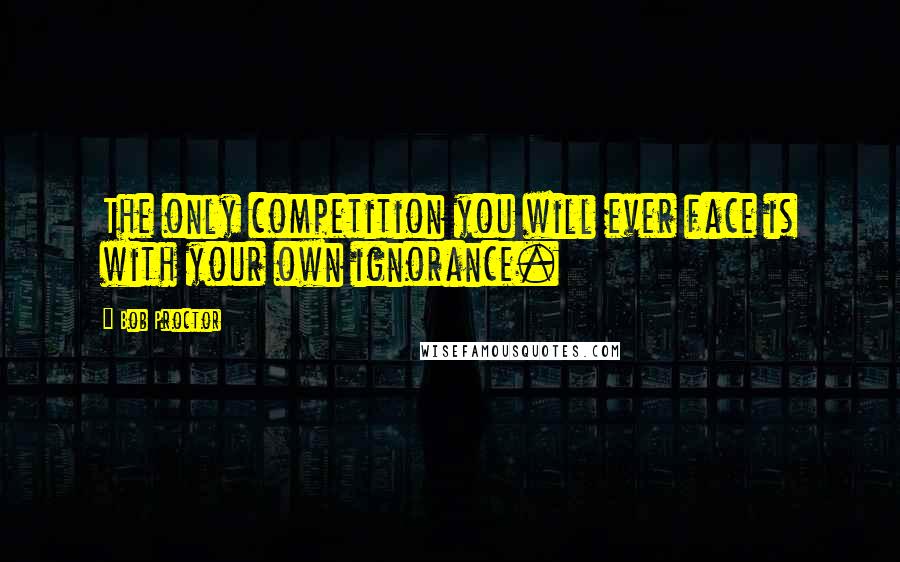 Bob Proctor Quotes: The only competition you will ever face is with your own ignorance.
