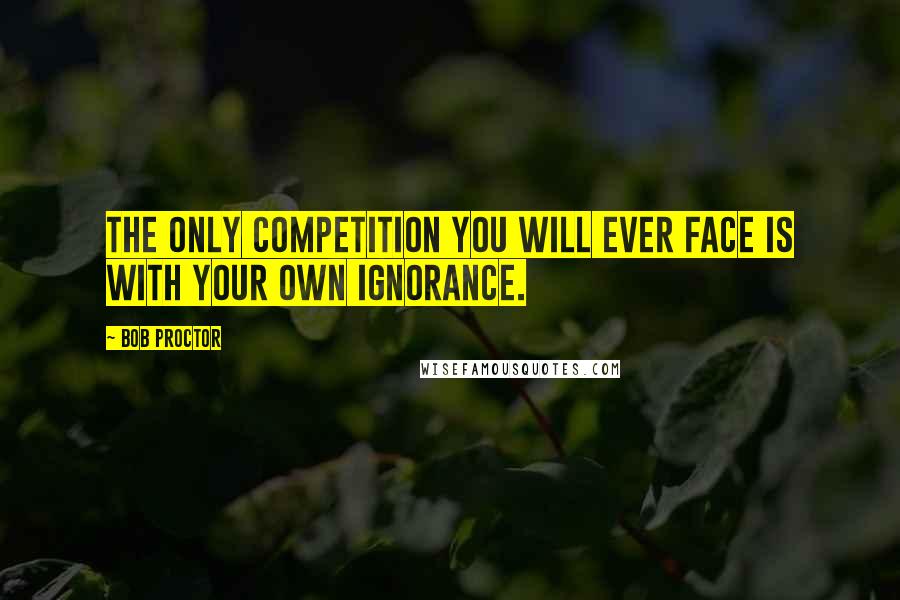 Bob Proctor Quotes: The only competition you will ever face is with your own ignorance.