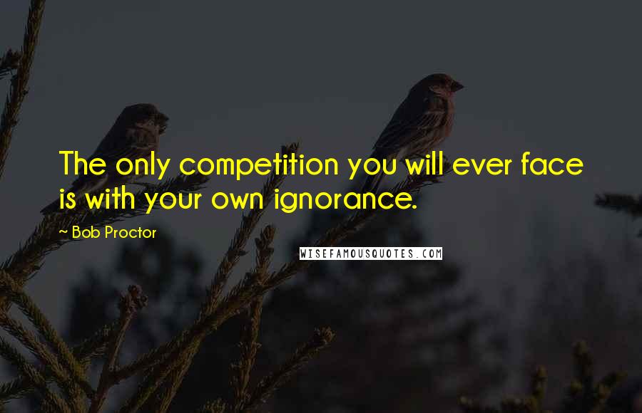 Bob Proctor Quotes: The only competition you will ever face is with your own ignorance.