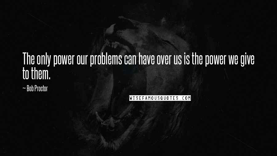 Bob Proctor Quotes: The only power our problems can have over us is the power we give to them.