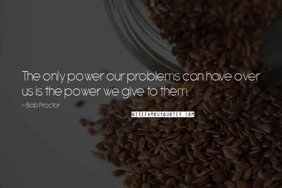 Bob Proctor Quotes: The only power our problems can have over us is the power we give to them.