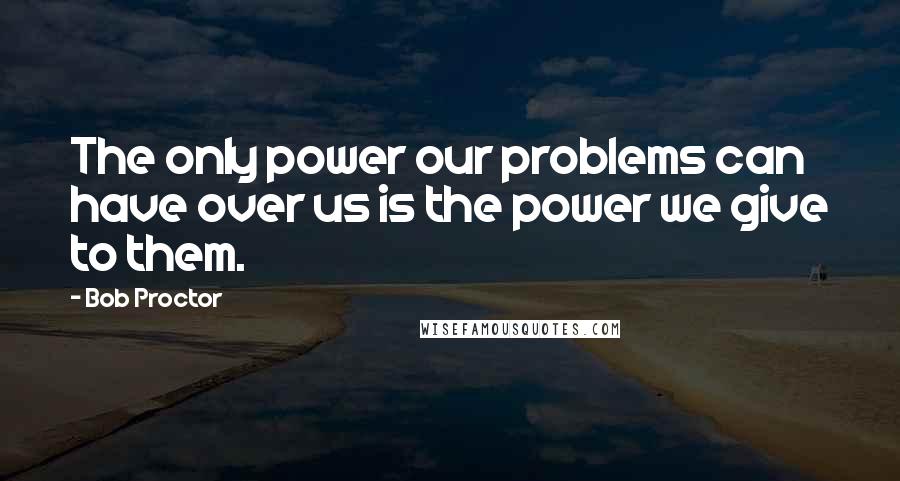 Bob Proctor Quotes: The only power our problems can have over us is the power we give to them.