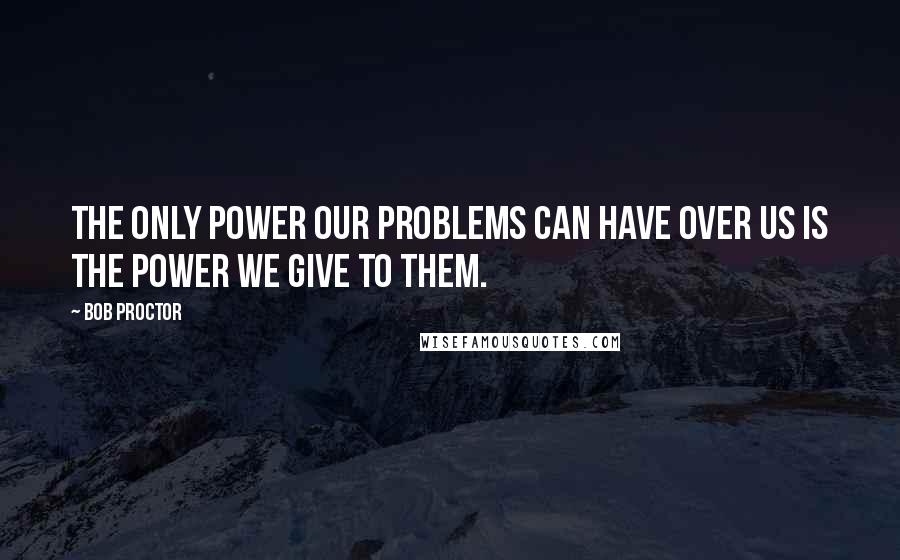 Bob Proctor Quotes: The only power our problems can have over us is the power we give to them.