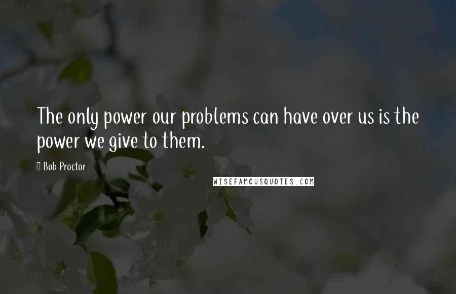 Bob Proctor Quotes: The only power our problems can have over us is the power we give to them.