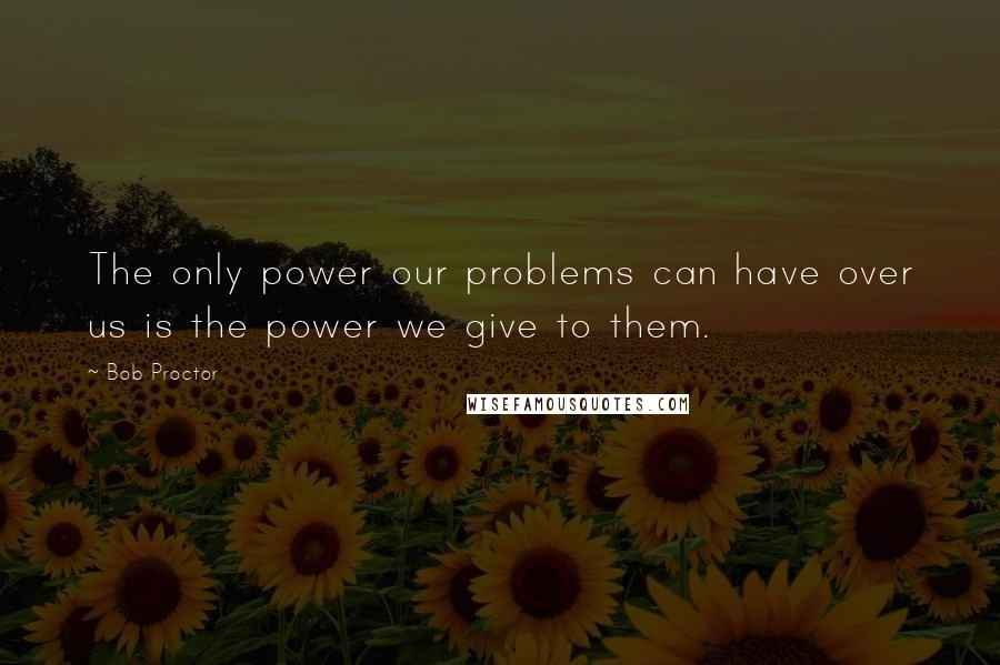 Bob Proctor Quotes: The only power our problems can have over us is the power we give to them.