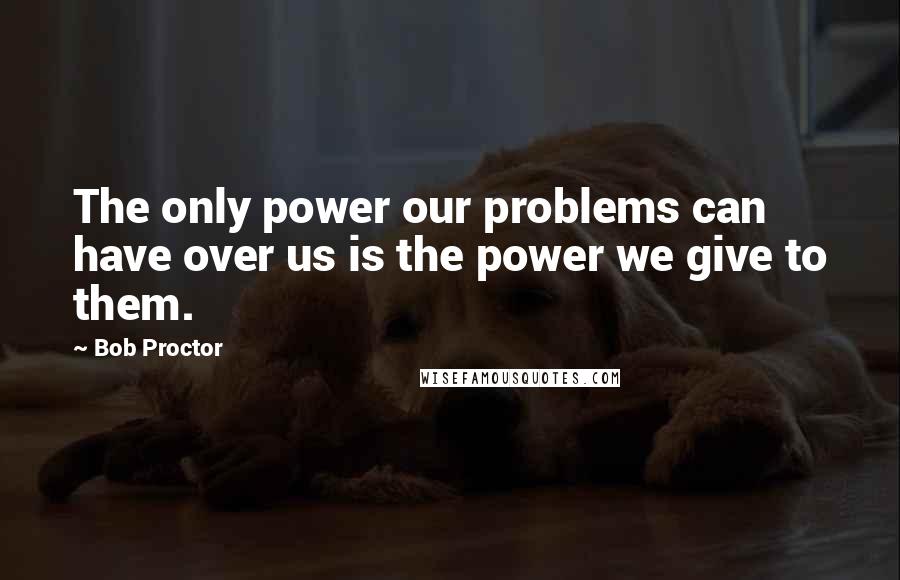 Bob Proctor Quotes: The only power our problems can have over us is the power we give to them.