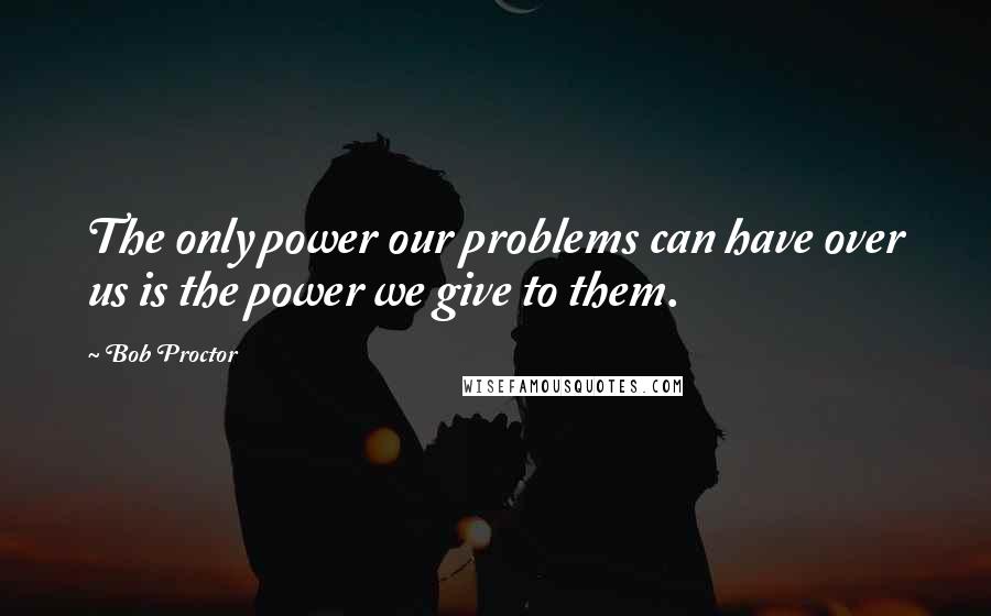 Bob Proctor Quotes: The only power our problems can have over us is the power we give to them.