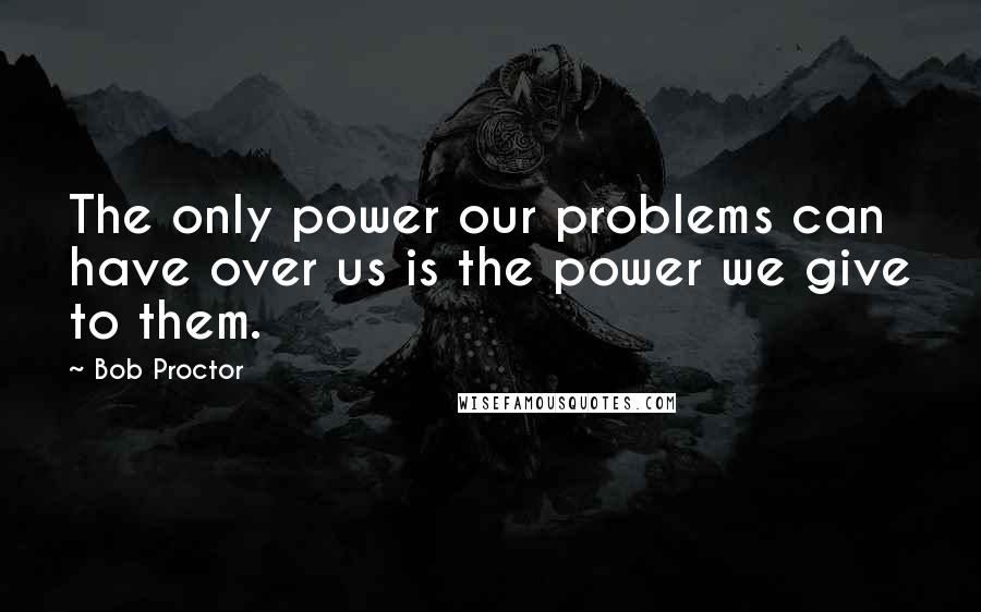 Bob Proctor Quotes: The only power our problems can have over us is the power we give to them.