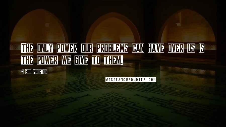 Bob Proctor Quotes: The only power our problems can have over us is the power we give to them.