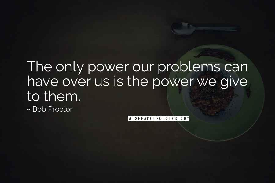 Bob Proctor Quotes: The only power our problems can have over us is the power we give to them.