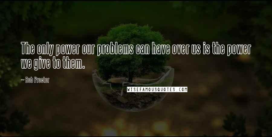Bob Proctor Quotes: The only power our problems can have over us is the power we give to them.