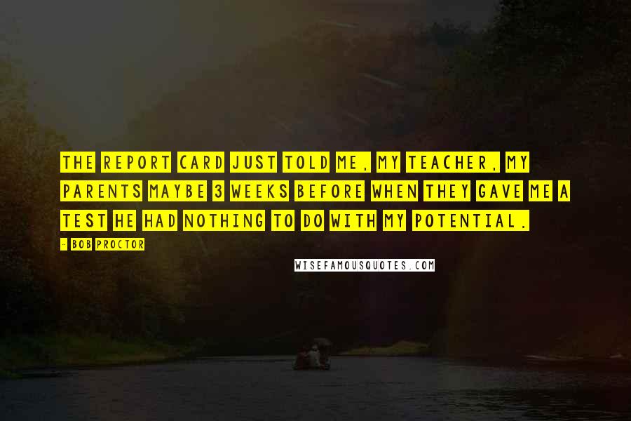 Bob Proctor Quotes: The report card just told me, my teacher, my parents maybe 3 weeks before when they gave me a test HE HAD NOTHING TO DO WITH MY POTENTIAL.