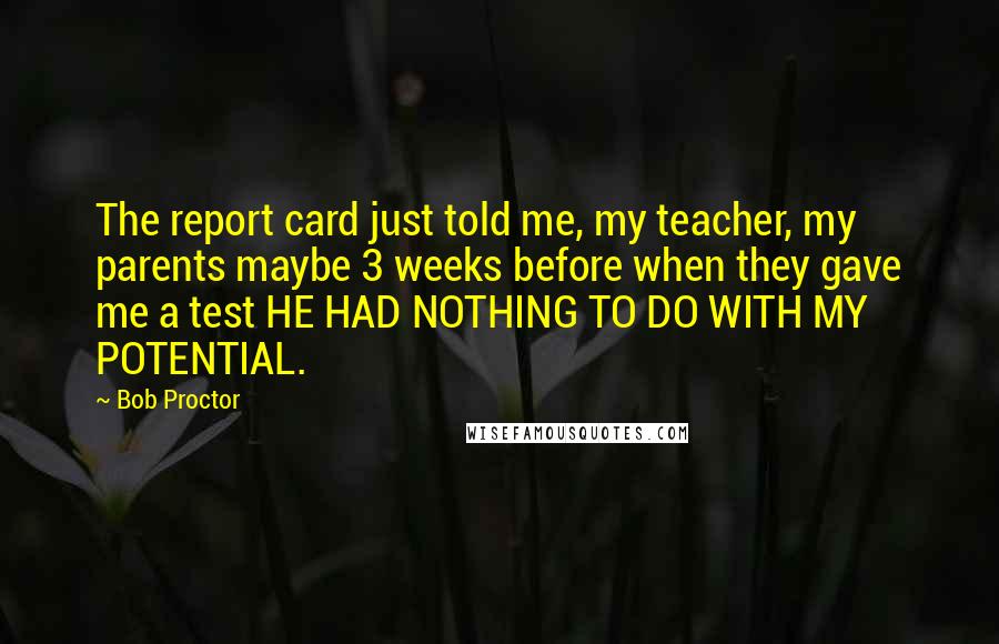 Bob Proctor Quotes: The report card just told me, my teacher, my parents maybe 3 weeks before when they gave me a test HE HAD NOTHING TO DO WITH MY POTENTIAL.