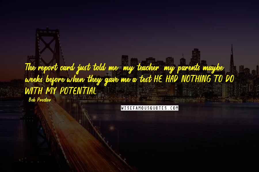 Bob Proctor Quotes: The report card just told me, my teacher, my parents maybe 3 weeks before when they gave me a test HE HAD NOTHING TO DO WITH MY POTENTIAL.