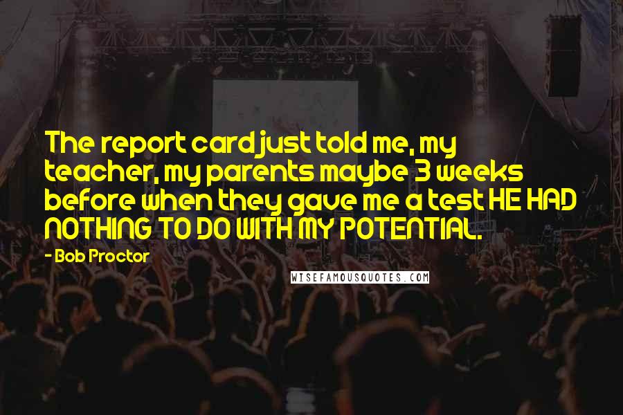 Bob Proctor Quotes: The report card just told me, my teacher, my parents maybe 3 weeks before when they gave me a test HE HAD NOTHING TO DO WITH MY POTENTIAL.